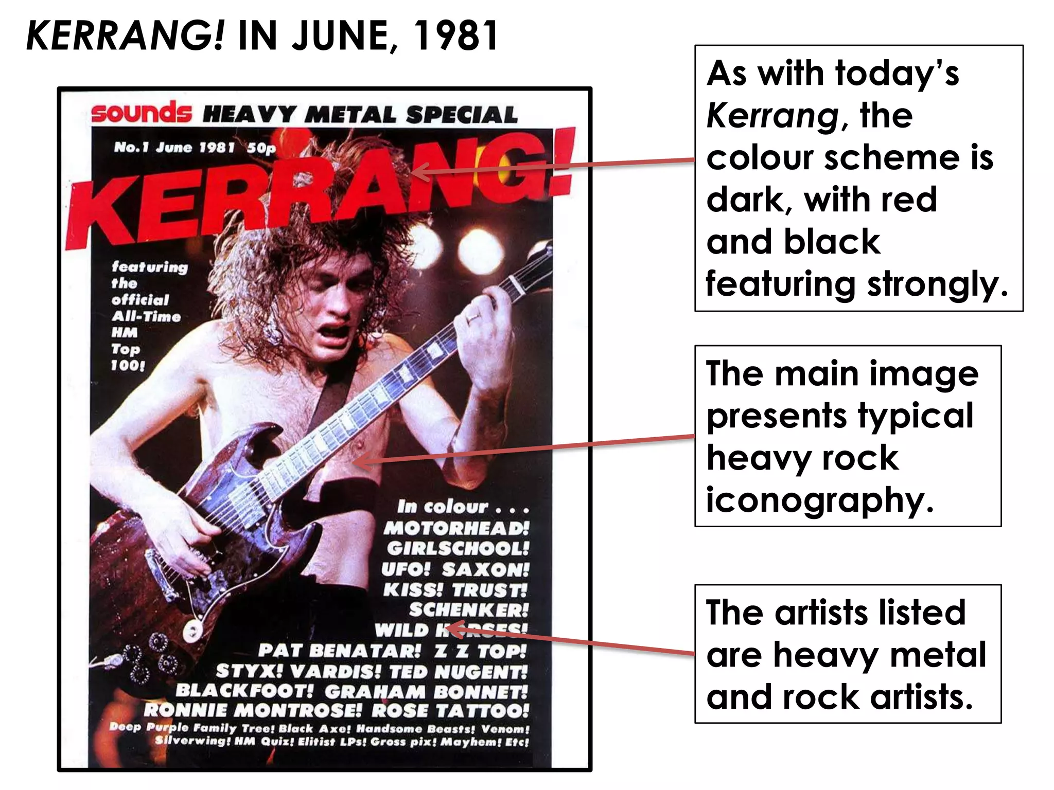 KERRANG! IN JUNE, 1981
                         As with today’s
                         Kerrang, the
                         colour scheme is
                         dark, with red
                         and black
                         featuring strongly.

                         The main image
                         presents typical
                         heavy rock
                         iconography.


                         The artists listed
                         are heavy metal
                         and rock artists.
 