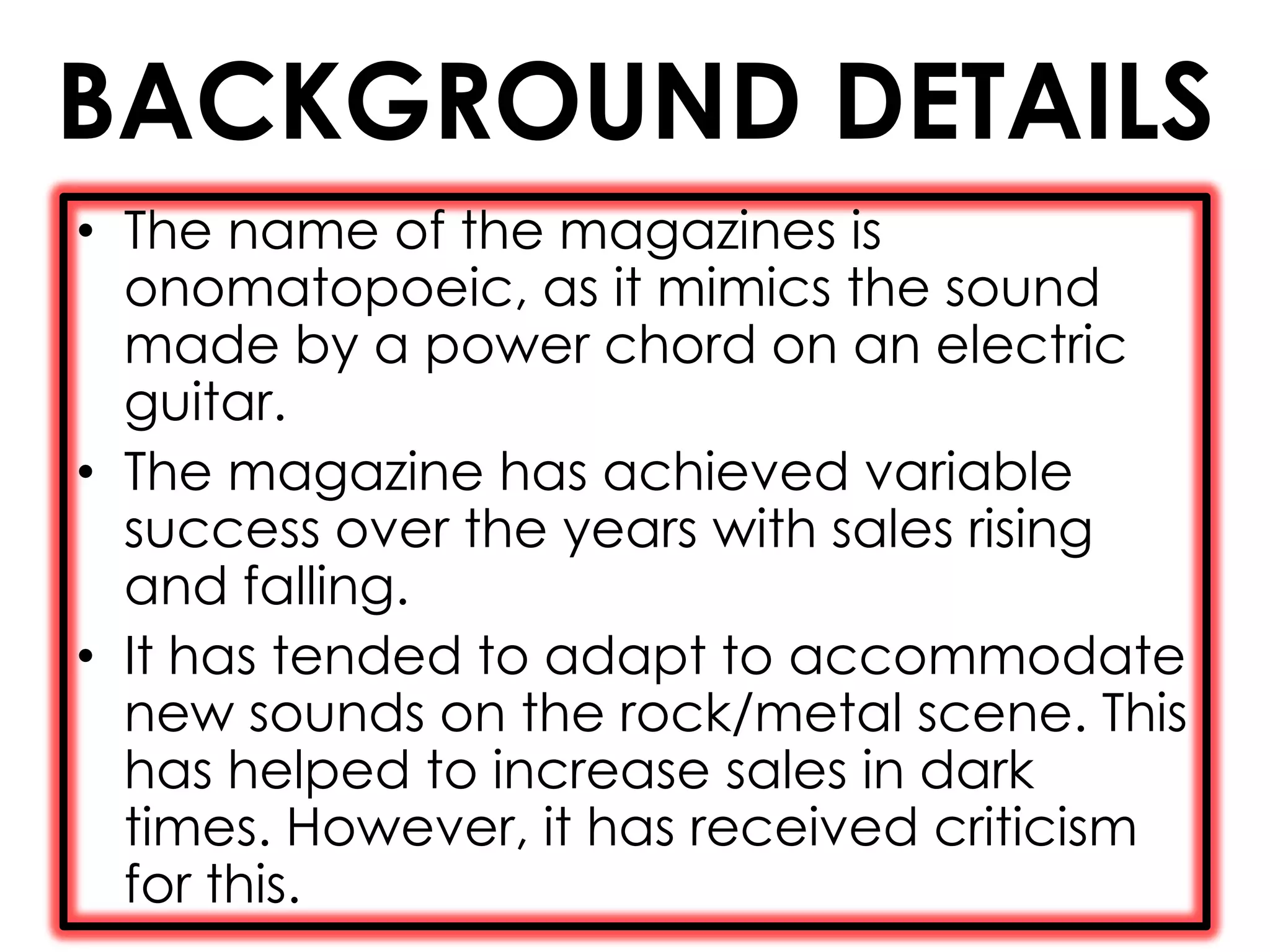 BACKGROUND DETAILS
• The name of the magazines is
  onomatopoeic, as it mimics the sound
  made by a power chord on an electric
  guitar.
• The magazine has achieved variable
  success over the years with sales rising
  and falling.
• It has tended to adapt to accommodate
  new sounds on the rock/metal scene. This
  has helped to increase sales in dark
  times. However, it has received criticism
  for this.
 