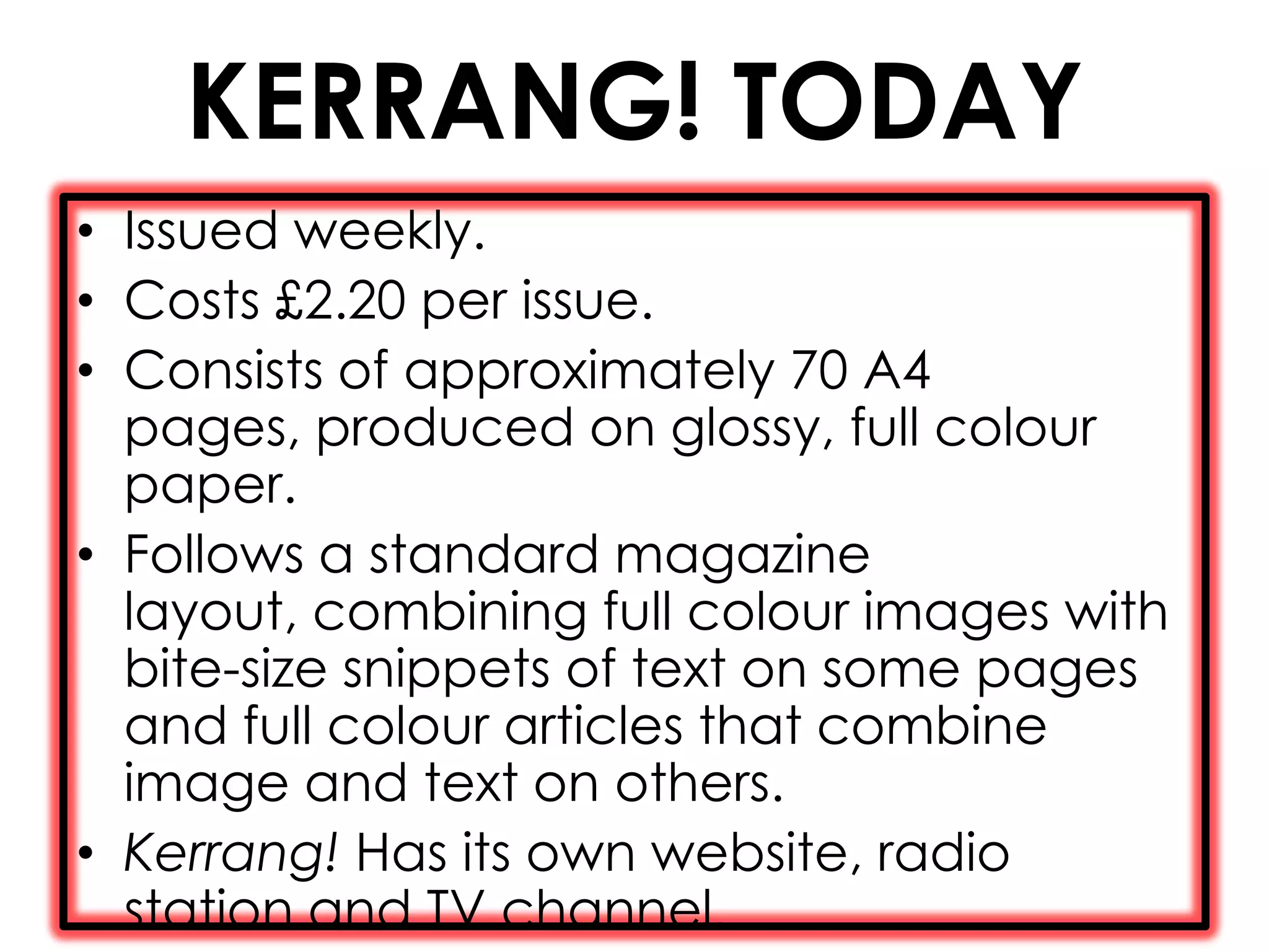 KERRANG! TODAY
• Issued weekly.
• Costs £2.20 per issue.
• Consists of approximately 70 A4
  pages, produced on glossy, full colour
  paper.
• Follows a standard magazine
  layout, combining full colour images with
  bite-size snippets of text on some pages
  and full colour articles that combine
  image and text on others.
• Kerrang! Has its own website, radio
  station and TV channel.
 