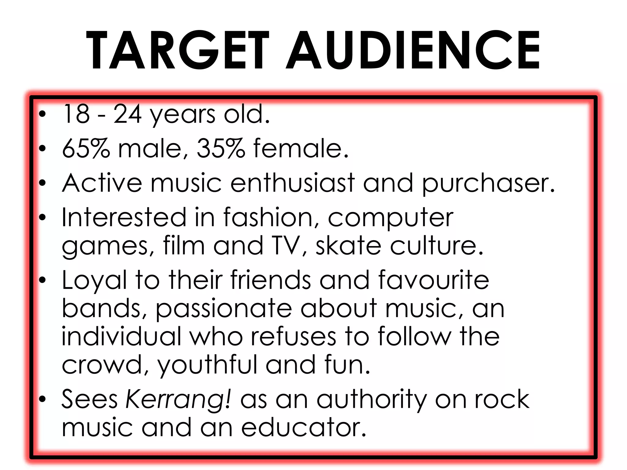 TARGET AUDIENCE
• 18 - 24 years old.
• 65% male, 35% female.
• Active music enthusiast and purchaser.
• Interested in fashion, computer
  games, film and TV, skate culture.
• Loyal to their friends and favourite
  bands, passionate about music, an
  individual who refuses to follow the
  crowd, youthful and fun.
• Sees Kerrang! as an authority on rock
  music and an educator.
 