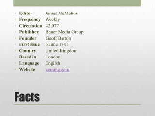 •   Editor        James McMahon
•   Frequency     Weekly
•   Circulation   42,077
•   Publisher     Bauer Media Group
•   Founder       Geoff Barton
•   First issue   6 June 1981
•   Country       United Kingdom
•   Based in      London
•   Language      English
•   Website       kerrang.com




Facts
 