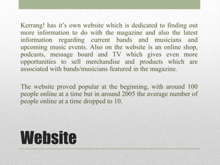 Kerrang! has it’s own website which is dedicated to finding out
more information to do with the magazine and also the latest
information regarding current bands and musicians and
upcoming music events. Also on the website is an online shop,
podcasts, message board and TV which gives even more
opportunities to sell merchandise and products which are
associated with bands/musicians featured in the magazine.

The website proved popular at the beginning, with around 100
people online at a time but in around 2005 the average number of
people online at a time dropped to 10.




Website
 