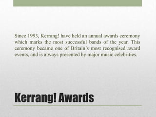 Since 1993, Kerrang! have held an annual awards ceremony
which marks the most successful bands of the year. This
ceremony became one of Britain’s most recognised award
events, and is always presented by major music celebrities.




Kerrang! Awards
 