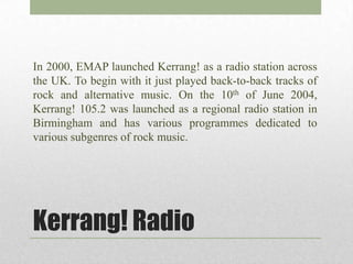 In 2000, EMAP launched Kerrang! as a radio station across
the UK. To begin with it just played back-to-back tracks of
rock and alternative music. On the 10th of June 2004,
Kerrang! 105.2 was launched as a regional radio station in
Birmingham and has various programmes dedicated to
various subgenres of rock music.




Kerrang! Radio
 
