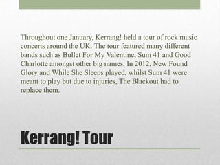 Throughout one January, Kerrang! held a tour of rock music
concerts around the UK. The tour featured many different
bands such as Bullet For My Valentine, Sum 41 and Good
Charlotte amongst other big names. In 2012, New Found
Glory and While She Sleeps played, whilst Sum 41 were
meant to play but due to injuries, The Blackout had to
replace them.




Kerrang! Tour
 