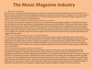 The Music Magazine Industry
1. What is the music press?
The music press is the advertisement and promotion of solo artists, upcoming artists, bands or producers in the music industry. The
press can range from being written press (magazines/newspapers) to the radio or online websites. In addition to this, the music press is
useful for informing audiences of any upcoming events or concerts revolving around music. They do this through a balanced use of
pictures, fonts and texts to attract their target audiences.
2. What are the aims and objectives of the music press? What are its purpose?
The music press has many aims and objectives which they try to achieve when producing music magazines in particular. For example,
they use the press to promote and advertise the latest updates concerning new artists and bands. They are also there to build a liaison
between artists and their fans. They are responsible for the advertisement of the latest events or opportunities in the music industry.
Therefore, they target audiences that enjoy music by covering stories such as the latest music awards show. It also plays a small role in
the development and introduction of music careers. This means that people who wish to have a career in the music industry would read
a music magazine for inspiration, and to find out how to make it in the music industry. Overall it is there to provide entertainment and
engagement for its readers.
3. What is the relationship of the music press to the music industry?
The music press and the music industry work very closely with each other, having a symbiotic relationship, which means that it is a
mutually beneficial relationship. The music press plays the role of being the informer within society regarding all things concerning the
music industry. The target audience is drawn in to the music magazine as it promoting all aspects associated with the latest music.
Realistically, the music industry would be non-profitable without the music press due to the fact that if the music was not advertised
and promoted properly, then it would not be successful as audiences would not know where to find the latest updates and information
on the music industry.
4. Why are the music publications attractive to advertisers?
Music publications are attractive to advertisers due to the balanced amount of information, text, and images placed effectively
throughout the magazine. For example, advertises will be willing to pay for their artists or products to be advertised in a music
publication because they know that the people that buy and read the music magazines would see their cover story, article or image and
therefore it is a useful way of promotion. Additionally, like the film industry, the music industry does not target one specific age range.
For example, the music magazine Kerrang centres itself around the genre of rock music, therefore it is not targeted to a specific age as
people from ages 10 -60 enjoy rock music. However, if an advertiser wanted to promote their product or person according to a certain
target audience, then the music industry is able to offer them a wide range of magazines which are based around different things. For
example, the Top Of The Pops music magazine is targeted towards young teenage girls and targets their music preferences.
 