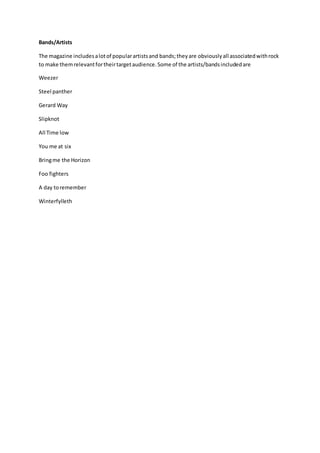 Bands/Artists 
The magazine includes a lot of popular artists and bands; they are obviously all associated with rock 
to make them relevant for their target audience. Some of the artists/bands included are 
Weezer 
Steel panther 
Gerard Way 
Slipknot 
All Time low 
You me at six 
Bring me the Horizon 
Foo fighters 
A day to remember 
Winterfylleth 
