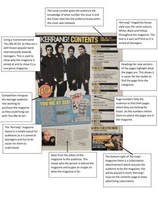 The issue number gives the audience the
                                  knowledge of what number the issue is and
                                  the Cover date lets the audience know when
                                  the cover was released.                                ‘Kerrang!’ magazines house
                                                                                         style uses the same colours;
                                                                                         White, Black and Yellow
                                                                                         throughout the magazine. The
 Using a mainstream band                                                                 text is a sans serif font as it is
 ‘You Me At Six’ as they are a                                                           aimed at teenagers.
 well known popular band
 internationally towards
 teenagers. This is used to
 show who the magazine is
 aimed at and to show it’s a                                                                Headings for new sections
 one genre magazine.                                                                        of the pages highlight what
                                                                                            the pages are. This shows it
                                                                                            is easier for the reader to
                                                                                            find the page from the
                                                                                            categories


Competition intrigues
the teenage audience                                                                   Page numbers help the
into wanting to                                                                        audience to find their pages
purchase the magazine                                                                  which they are looking for
as they could hang out                                                                 faster. As the numbers inform
with ‘You Me At Six’.                                                                  them on where the pages are in
                                                                                       the magazine.

  The ‘Kerrang!’ magazine
  layout is a simple layout for
  audiences as it is aimed at
  teenagers and has to be
  easier for them to
  understand.

                                    Note from the editor of the                The bottom right of ‘Kerrang!’
                                    magazine to the audience. This             magazine there is a subscription
                                    shows who the person is behind the         advertisement which ensures the
                                    magazine and to give an insight on         audience to by the magazine; this
                                    what the magazine is for.                  will be placed in every ‘Kerrang!’
                                                                               issue on the contents page to keep
                                                                               advertising subscription.
 