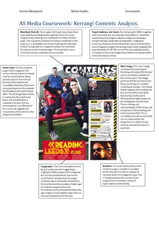 Connor Morewood Media Studies Coursework
AS Media Coursework: Kerrang! Contents Analysis.
Masthead (lack of): Once again, Kerrang! have showntheir
originalitybychallengingthe expected norm of a music
magazine byremoving anymastheads fromthe contents
page. This maywork similarlyto havinga masthead onthe
page as it is incrediblyrare to lack meaning that Kerrang!
maybe recognised as a magazine without its masthead
hoistedup onthe contents page. Thistechnique is very
controversial but, evidently, verysuccessful.
Main Image: The mainimage
illustrates the overviewof
ReadingandLeeds 2015 festival
and is somewhat symbolic of
the entire event. The image
portrays Britishrock band, Don
Broco perching ona novelty
sizedbeach lounger. TomDoyle
(back) appears to be sliding into
the centre ofthe chairwhile
Rob Damiani (left) and Si
Delaney(back right) appear to
be falling back intothe chair.
These mishaps are
representative ofthe chaos and
enjoyment of the Reading and
Leeds Festival 2015. This is
incrediblyaccurate to one of the
mainarticleswithin the
magazine as it refers to and
revolves around the event in
question.
Target Audience and Genre: By analysingthe NME magazine
cover provided, we candevelopandestablisha somewhat
moderatelyclear target audience andgenre including a
recognisedage andgender demographic. Judging by
numerous features andcharacteristics, we cantellthat this
music magazine targets the young, male sector ranging from
approximately15-20. We cantell this byanalysing various
inclusions onthe cover page (these willbe mentioned within
alternate analysis areas).
Typography: The fonts includedseemto
be primarilysans-serif suggestinga
slightlyfriendlier aspect of the magazine
but stillveryprofessional. Due to this
small factor, I believe that the target
audience age is somewhat stretchedas
the professionalityprovokesa higherage
to read the magazinesbut the
friendlinessandcomfortabilityallows the
age range to reachslightlylower;this is a
very well workedmix of the two.
House Style: For the contents
page ofthis magazine, the
colour scheme seems to heavily
revolve aroundwhite, black,
yellow andred. The redand
yellow of the scheme was
incrediblyreflective of the main
storyportrayedonthe contents:
the Readingand Leeds Festival
2015. The distinguished colours
to symbolise this event have
been red andyellowfora
significant amount oftime
meaningthat it is reflective of
the storyand suggests the
importance of the article to the
magazine contents.
Numbers: For each listed article onthe
contents page, a numberis included
within the text inorder to express its
locationwithin the magazine issue. This
is fundamental to the successof the
magazine as it conveys a sense of
organisationandformality.
 