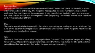 Issue number-
The point of an issue number is identification and doesn't mean a lot to the customer so it is also
often small and out of the way. This magazine has repeated the issue number in a larger, more
noticeable font than it was on the cover page. It may have decided to do this as to save space on
the cover but still include it in the magazine. Some people may take interest in what issue they have
as they may collect all of them.
Date –
The reader would only be interested In the date to ensure they are reading an up to date issue. The
date on the cover of this magazine was very small and unnoticeable so the magazine has chosen to
repeat it where they had more space.
Title –
The title is there just to show what this page is about, ‘contents’. This magazine has put it in a fairly
large, white, 3D text with images and drawings around/within it. This makes the title bold and clear
yet adds another layer on top that makes the page seem more exciting.
 