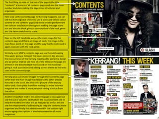 The first thing to note on the top of the page is the title
“contents” a feature of all contents pages and also the issue
number and date making the page more structured and
organised.
Here wee se the contents page for Kerrang magazine, we can
see that Kerrang have chosen to use a black and yellow colour
scheme on the contents page and these are the predominant
two colours that feature throughout making the page stand
out and also the black gives us connotations of the rock genre
and the heavy metal music scene.
Over on the left hand side we see the main image for the
contents page and this is an image of slash, the image is the
main focus point on the page and the way that he is dressed is
again associate with the rock genre.
Similarly as in NME’s contents page we see the sub heading
‘this week’ giving a listing of the issues content. We also see
the reoccurrence of the Kerrang masthead to add extra design
and as well as that we see how all of the titles on the page are
written in the distorted text that is used on the masthead
giving it rock association and adding a extra theme to the texts
used in the contents page.
Kerrang also use smaller images through their contents page
other than the main image that relate to the other articles
featured in the issue. We also see a picture of the deputy
editor and a little piece from him making it a more informal
magazine and makes it more personal having a article from
the editor.

Another important trait in this contents page is how again we
see the use of columns to structure the issues content and to
help the readers see what will be featured as well as this we
see the employment of subheading to keep the contents more
organised and finally the advertisement in the bottom right
encouraging subscriptions is another convention of music
magazines.

 