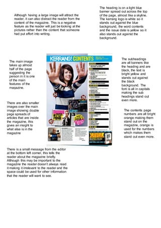 The heading is on a light blue
banner spread out across the top
of the page, almost like a skyline.
The kerrang logo is white so it
stands out against the blue
background, the word contents
and the issue date is yellow so it
also stands out against the
background.
The main image
takes up almost
half of the page
suggesting the
person in it is one
of the main
features of the
magazine.
There are also smaller
images over the main
image showing double
page spreads of
articles that are inside
the magazine, this
gives an insight to
what else is in the
magazine
The subheadings
are all banners like
the heading and are
black, the text is
bright yellow and
stands out against
the black
background. The
font is all in capitals
making the sub
headings stand out
even more.
There is a small message from the editor
at the bottom left corner, this tells the
reader about the magazine briefly.
Although this may be important to the
magazine the reader doesn’t always read
it making it irrelevant to the reader and the
space could be used for other information
that the reader will want to see.
Although having a large image will attract the
reader, it can also distract the reader from the
content of the magazine. This is a negative
feature as the reader will just be looking at the
pictures rather than the content that someone
had put effort into writing.
The contents page
numbers are all bright
orange making them
stand out on the
magazine, orange is
used for the numbers
which makes them
stand out even more.
 