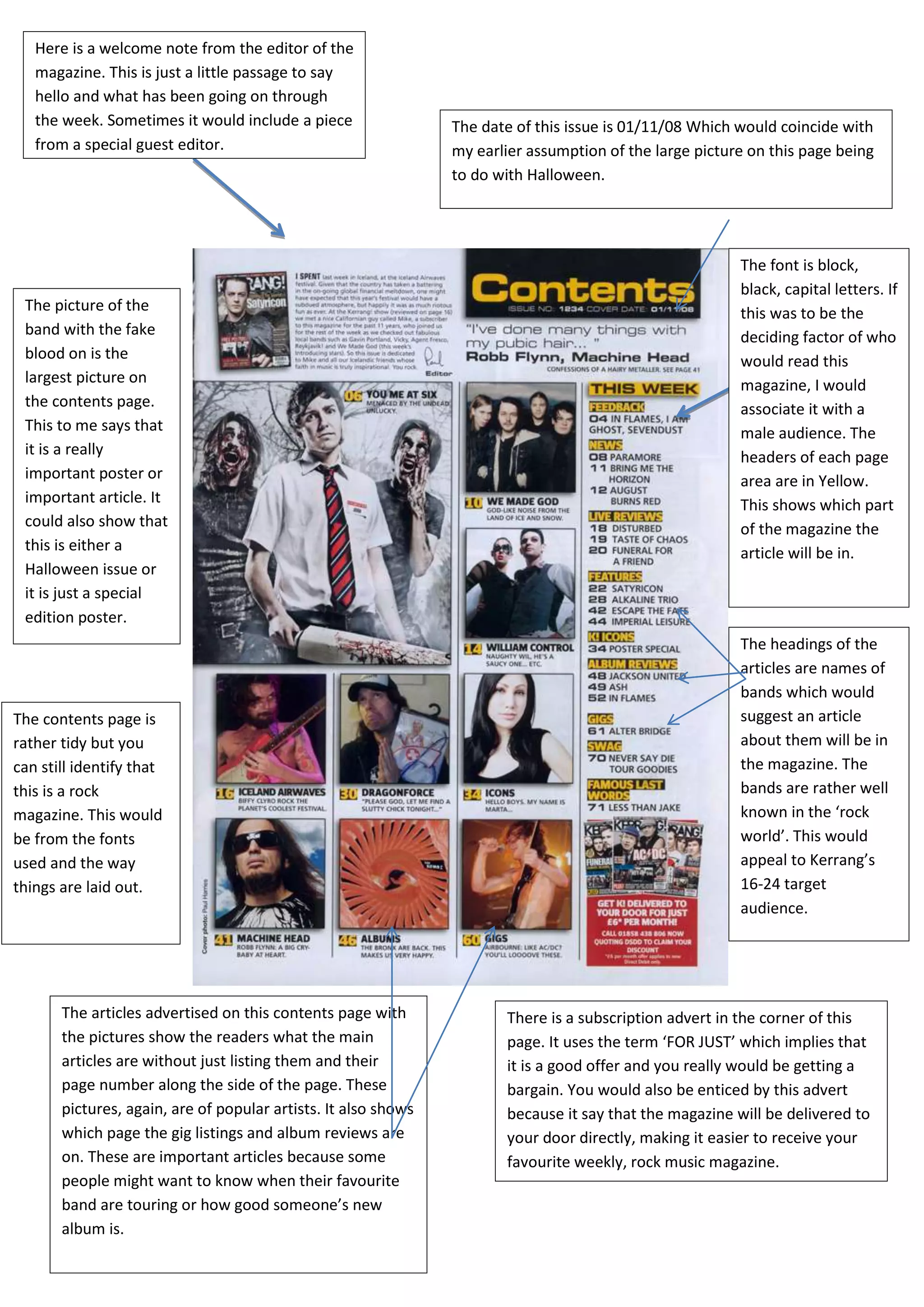 Here is a welcome note from the editor of the
   magazine. This is just a little passage to say
   hello and what has been going on through
   the week. Sometimes it would include a piece                 The date of this issue is 01/11/08 Which would coincide with
   from a special guest editor.                                 my earlier assumption of the large picture on this page being
                                                                to do with Halloween.




                                                                                                         The font is block,
                                                                                                         black, capital letters. If
 The picture of the                                                                                      this was to be the
 band with the fake                                                                                      deciding factor of who
 blood on is the                                                                                         would read this
 largest picture on                                                                                      magazine, I would
 the contents page.                                                                                      associate it with a
 This to me says that                                                                                    male audience. The
 it is a really                                                                                          headers of each page
 important poster or                                                                                     area are in Yellow.
 important article. It                                                                                   This shows which part
 could also show that                                                                                    of the magazine the
 this is either a                                                                                        article will be in.
 Halloween issue or
 it is just a special
 edition poster.
                                                                                                         The headings of the
                                                                                                         articles are names of
                                                                                                         bands which would
The contents page is                                                                                     suggest an article
rather tidy but you                                                                                      about them will be in
can still identify that                                                                                  the magazine. The
this is a rock                                                                                           bands are rather well
magazine. This would                                                                                     known in the ‘rock
be from the fonts                                                                                        world’. This would
used and the way                                                                                         appeal to Kerrang’s
things are laid out.                                                                                     16-24 target
                                                                                                         audience.




       The articles advertised on this contents page with              There is a subscription advert in the corner of this
       the pictures show the readers what the main                     page. It uses the term ‘FOR JUST’ which implies that
       articles are without just listing them and their                it is a good offer and you really would be getting a
       page number along the side of the page. These                   bargain. You would also be enticed by this advert
       pictures, again, are of popular artists. It also shows          because it say that the magazine will be delivered to
       which page the gig listings and album reviews are               your door directly, making it easier to receive your
       on. These are important articles because some                   favourite weekly, rock music magazine.
       people might want to know when their favourite
       band are touring or how good someone’s new
       album is.
 
