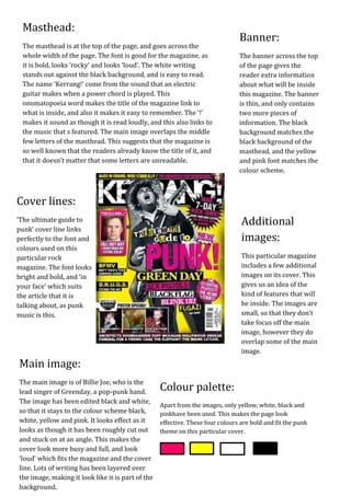 Masthead:
                                                                                Banner:
 The masthead is at the top of the page, and goes across the
 whole width of the page. The font is good for the magazine, as                 The banner across the top
 it is bold, looks ‘rocky’ and looks ‘loud’. The white writing                  of the page gives the
 stands out against the black background, and is easy to read.                  reader extra information
 The name ‘Kerrang!’ come from the sound that an electric                       about what will be inside
 guitar makes when a power chord is played. This                                this magazine. The banner
 onomatopoeia word makes the title of the magazine link to                      is thin, and only contains
 what is inside, and also it makes it easy to remember. The ‘!’                 two more pieces of
 makes it sound as though it is read loudly, and this also links to             information. The black
 the music that s featured. The main image overlaps the middle                  background matches the
 few letters of the masthead. This suggests that the magazine is                black background of the
 so well known that the readers already know the title of it, and               masthead, and the yellow
 that it doesn’t matter that some letters are unreadable.                       and pink font matches the
                                                                                colour scheme.



Cover lines:
‘The ultimate guide to                                                           Additional
punk’ cover line links
perfectly to the font and                                                        images:
colours used on this
particular rock                                                                  This particular magazine
magazine. The font looks                                                         includes a few additional
bright and bold, and ‘in                                                         images on its cover. This
your face’ which suits                                                           gives us an idea of the
the article that it is                                                           kind of features that will
talking about, as punk                                                           be inside. The images are
music is this.                                                                   small, so that they don’t
                                                                                 take focus off the main
                                                                                 image, however they do
                                                                                 overlap some of the main
                                                                                 image.
Main image:
The main image is of Billie Joe, who is the
lead singer of Greenday, a pop-punk band.          Colour palette:
The image has been edited black and white,
                                                   Apart from the images, only yellow, white, black and
so that it stays to the colour scheme black,       pinkhave been used. This makes the page look
white, yellow and pink. It looks effect as it      effective. These four colours are bold and fit the punk
looks as though it has been roughly cut out        theme on this particular cover.
and stuck on at an angle. This makes the
cover look more busy and full, and look
‘loud’ which fits the magazine and the cover
line. Lots of writing has been layered over
the image, making it look like it is part of the
background.
 