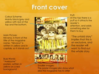 Front cover
Colour Scheme:
Mainly black/grey and
yellow with red at the
top and the bottom.

Main Picture:
Nirvana, in front of the
title of the magazine
name. “Nirvana” is
written in yellow and in
capitals, so it stands out.

Buzz Words:
“Awesome”
posters, written in
yellow on a red
background.

Puff:
At the top there is a
puff so it attracts the
reader’s
attention, and adds
something else for
them to buy

“The untold story”
implies that this is
an exclusive, and
the reader will
want to find out
the whole story.

Smaller images:
The poster images also show what
else the magazine has to offer

 