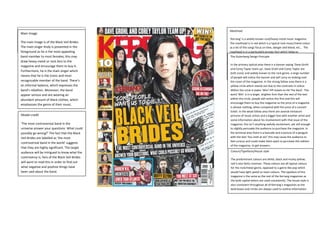 Target Audience and genre
The target audience for Kerrang is males
aged 15-34 who are heavily influenced by
rock or heavy metal music.
Main Image
The main image is of the Black Veil Brides.
The main singer Andy is presented in the
foreground as he is the most appealing
band member to most females; this may
draw heavy metal or rock fans to the
magazine and encourage them to buy it.
Furthermore, he is the main singer which
means that he is the iconic and most
recognizable member of the band. There’s
an informal balance, which expresses the
band’s rebellion. Moreover, the band
appear serious and are wearing an
abundant amount of black clothes, which
emphasises the genre of their music.
Model credit
‘The most controversial band in the
universe answer your questions. What could
possibly go wrong?’ The fact that the Black
Veil Brides are labelled as ‘the most
controversial band in the world’ suggests
that they are highly significant. The target
audience will be intrigued to know what the
controversy is; fans of the Black Veil Brides
will want to read this in order to find out
what negative and positive things have
been said about the band.
Colours/Typefaces/House style
The predominant colours are white, black and murky yellow;
red is also fairly common. These colours are all typical colours
for the rock/metal genre, opposed to a genre like pop which
would have light pastel or neon colours. The typeface of this
magazine is the same as the rest of the Kerrang magazines as
the bold capital letters are used consistently. The house style is
also consistent throughout all of Kerrang’s magazines as the
bold boxes and circles are always used to outline information.
Masthead
‘Kerrang’ is a widely known rock/heavy metal music magazine.
The masthead is in red which is a typical rock music/metal colour
as a lot of the songs focus on love, danger and blood, etc… The
masthead is in a particularly grungy font which helps to
emphasise the genre of the music magazine that Kerrang is. Part
of the masthead is not visible as it is behind the band; this is due
to the fact that Kerrang is so enormously known worldwide, that
people will recognise the magazine due to the overall style and
part of the masthead. Even people who don’t read the magazine
will recognise the masthead.
The Gutenberg Design Principle
In the primary optical area there is a banner saying ‘Dave Grohl
and Corey Taylor team up’, Dave Grohl and Corey Taylor are
both iconic and widely known to the rock genre, a large number
of people will notice the banner and will carry on looking over
the cover of the magazine. In the strong fallow area there is a
yellow circle which stands out due to the contrasts in colour.
Within the circle it states ‘Win! VIP tickets to Hit The Deck’. The
word ‘Win’ is in a larger, brighter font than the rest of the text
within the circle, people will notice this first and this will
encourage them to buy the magazine as the price of a magazine
is almost nothing, when compared with the price of a concert
ticket. In the weak fallow area there are several miniature
pictures of music artists and a bigger box with another artist and
some information about his involvement with that issue of the
magazine; this isn’t anything awfully excitement, yet still enough
to slightly persuade the audience to purchase the magazine. In
the terminal area there is a barcode and a picture of a penguin
with the text ‘You melt at six!’ this may cause the audience to
feel curious and could make them want to purchase this edition
of the magazine, to get answers.
 