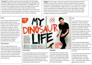 MastheadThe masthead is spread across the two pages of the double page
spread, the typeface looks like scrawled handwriting which could suggest that
the article is light-hearted and also possibly childish. The ‘DINOSAUR’ is in red
font which has connotations of passion, which could suggest he has a passion
for music, surrounded by black font in the other two words, black has
connotations of mystery and also danger, which could link in as a satirical and
ironic joke with the small dinosaur figure. The ‘Dinosaur’ could also be a pun as
‘dinosaur’ could be used to symbolise how he’s ‘ancient’ and elder now.
Imagery: The main image is situated on the right side of the double page spread, the
masthead is the main focus of attention rather than of Mark Hoppus, this could be
because he’s imitating a dinosaur in the crouch position he is in, which links in with the
masthead. He is also stood beside a height measure, as is the dinosaur; this is used to
create a comical effect to the magazine and its contents. Mark Hoppus is wearing
predominately dark, black colours; this could be to link in with the rock genre which
mostly consists of dark colours. He is also giving direct address towards the reader,
creating a more personal connection with them.
Colour
The main colours featured are red and
black and white. Black is a typical
feature of Kerrang magazine and of the
rock genre, also it creates a sense of
mystery to the magazine. Red has
connotations of energy, passion and
action which could be linked in with his
passion for music. The colour scheme
against the white background helps the
main image stand out and also for the
masthead to stand out against the
white background, making the
masthead more eye-catching.
Text
In the top left hand corner there is
‘Blink-182’ in a star, this helps to
identify the cover star for the target
audience. Also beside him against the
dinosaur is a pull quote from the
article, this pull quote could entice
the reader into reading the rest of the
article and also makes him appear
more relatable and identifiable for the
audience as the pull quote states how
he loves being recognised in the
street.
There are two dropcaps featured in
the article with a ‘J’ and a ‘P’ these are
in a bold red colour and are also
eyecatching for the article and for the
audience to want to read more into
the article.
The main focal points of the text are in
a bold, vibrant red in particular
throughout the kicker. With the
words “Mark Hoppus” and “BLINK-
182” in a red colour, which stands out
against the rest of the text.
Target Audience
The main target audience for this
magazine would be predominately male.
This prevalent because of the masculine
colour, and imagery, with their being the
main star as a man, in a crouching more
dominant stature. The colours are also
quite masculine with the black colouring
and the bold red.
Design Balance
The Gutenberg design principle has been applied here as
in the primary optical area there is the main subject
article of the magazine, following this in the terminal area
is a pull quote and a minor image of a dinosaur figure, his
identifies what the article may be about. Also in the
strong fallow area features the main image, in particular
his face, which the audience focuses on
House Style
The overall look of the magazine is quite
vibrant with there being lots of bright and
bold colours, with quite eccentric images.
There is a lot of animated designs with the
scratch effect and the star in the top left
corner, this creates quite a fun and eccentric
feel towards the magazine.
 