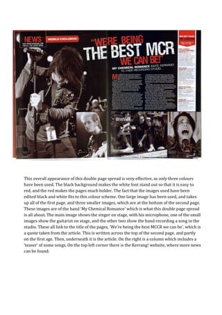This overall appearance of this double page spread is very effective, as only three colours
have been used. The black background makes the white font stand out so that it is easy to
red, and the red makes the pages much bolder. The fact that the images used have been
edited black and white fits to this colour scheme. One large image has been used, and takes
up all of the first page, and three smaller images, which are at the bottom of the second page.
These images are of the band ‘My Chemical Romance’ which is what this double page spread
is all about. The main image shows the singer on stage, with his microphone, one of the small
images show the guitarist on stage, and the other two show the band recording a song in the
studio. These all link to the title of the pages, ‘We’re being the best MCCR we can be’, which is
a quote taken from the article. This is written across the top of the second page, and partly
on the first age. Then, underneath it is the article. On the right is a column which includes a
‘teaser’ of some songs. On the top left corner there is the Kerrang! website, where more news
can be found.
 
