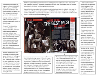 The house style is still being continued onto the double page spread by the colour black being mainly         A white column has been
In the primary optical area the       used. The article also uses a similar font to the one on the front cover and contents page and uses the       placed down the right hand
magazine trys to promote itself       same effect i.e. ‘KERRANG’ font looking like shattered glass.                                                 side of the page to show
by having the word ‘NEW’S’                                                                                                                          that it is different to the
wrote in large red letters. The       A quote from the interview of My Chemical Romance has been used to let the audience know what the             main article of My Chemical
colour red stands out against the     article is about. The audience will want to know what MCR stands for and so will end up reading the           Romance. A red arrow has
black background making our           article to find out. The sans serif font used for this quote has been bolded uses the colours red and white   been placed at the top of
eyes drawn to it more easily.         so that it stands out against the black background.                                                           this column to capture the
                                                                                                                                                    reader’s attention and
Kerrangs website has also been                                                                                                                      encourage them to read
added underneath news to                                                                                                                            what the arrow is pointing
promote its website so that its all                                                                                                                 at. The white column
about Kerrang.                                                                                                                                      features mini snippets
                                                                                                                                                    explaining what the bands
The words ‘worlds exclusive’
                                                                                                                                                    new tracks sound like.
have been bolded to make it
stand out more. Also ‘Exclusive’                                                                                                                    The explanation uses sans
makes the audience want to                                                                                                                          serif font and is coloured
know what exclusive news                                                                                                                            black whereas the headings
Kerrang has got therefore making                                                                                                                    of the song names are
them go onto Kerrangs website                                                                                                                       bolded and coloured red.
to find out the gossip. It also                                                                                                                     This has been done to divide
makes the audience think that                                                                                                                       the explanation and song
Kerrang magazine gets all the                                                                                                                       titles up and allow the song
exclusive gossip. They will be                                                                                                                      titles to stand out more.
more likely to buy the magazine
again because of this.
                                                                                                                                                    The large red ‘M’ starting
                                                                                                                                                    the article is usually used
The main image takes up one                                                                                                                         in story books and helps to
whole page of the double page                                                                                                                       capture the audience’s eye
spread. It shows the lead singer of                                                                                                                 so that the audience is
                                                                                                     The images are in black and white so that      more likely to read the
My Chemical Romance in mid            Most of the double page spread is filled with images           it fits in with the black background and       whole article. The contrast
song. The image looks as though it    which would appeal to Kerrangs audience as the type            does not look too cluttered. The black and     between the black
has been took without the singer      of people who read this magazine would rather look             white images also fit with the bans            background and white text
knowing which gives the article a     at pictures and read a short article than a long article       personality and who they are the band          from the article allows it
more secretive feel. This image       with no pictures. The images make the article less             are quite edgy and the colour black            to stand out. The text from
has also been used to intrigue the    boring to the audience. None of the artists are                associated with darkness and edge.             the article also uses the
audience so that it makes them        looking at the camera so the article looks like it has         Although the band themselves dress and         font sans serif creating a
want to know who it is, therefore     been put together without the band knowing again               act like the stereotypical rock band the       more informal approach to
reading the article.                  giving a more secretive feel to the article.                   genre of their songs is pop rock.              the reader.
 