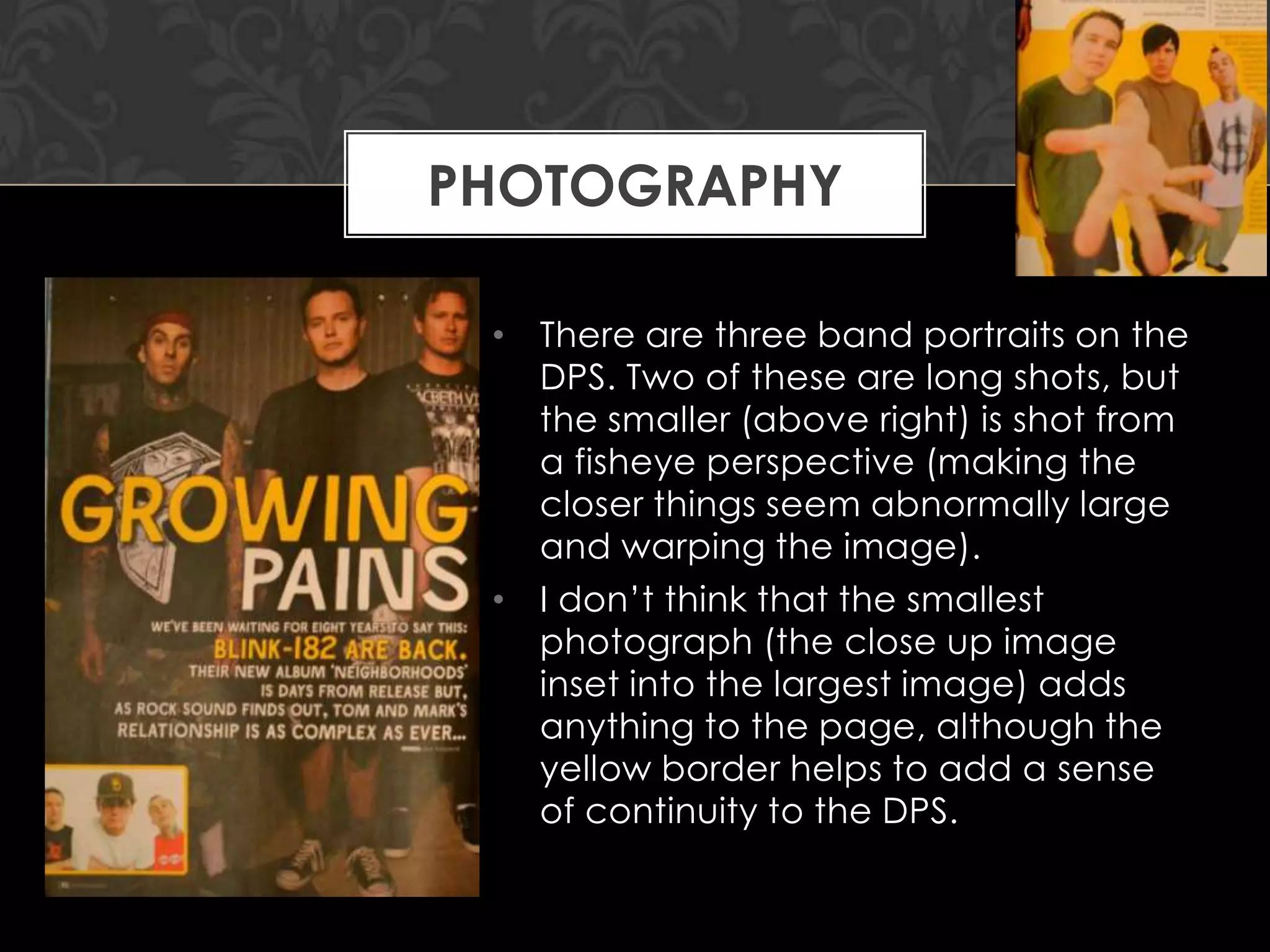 PHOTOGRAPHY
• There are three band portraits on the
DPS. Two of these are long shots, but
the smaller (above right) is shot from
a fisheye perspective (making the
closer things seem abnormally large
and warping the image).
• I don‟t think that the smallest
photograph (the close up image
inset into the largest image) adds
anything to the page, although the
yellow border helps to add a sense
of continuity to the DPS.

 
