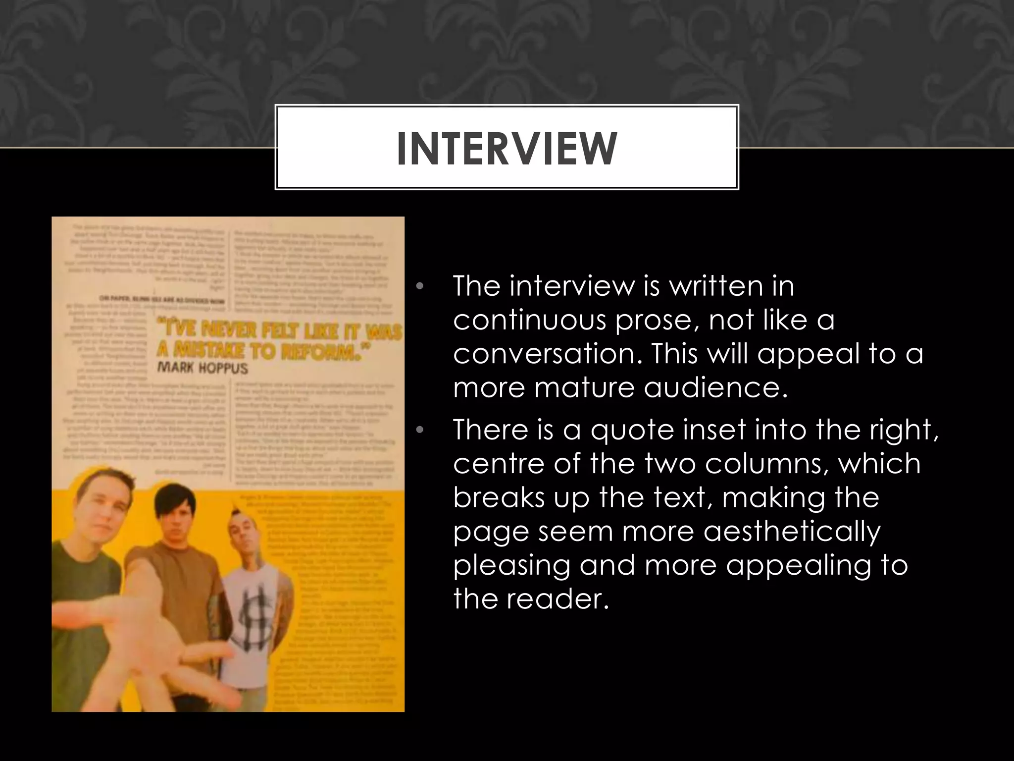 INTERVIEW
• The interview is written in
continuous prose, not like a
conversation. This will appeal to a
more mature audience.
• There is a quote inset into the right,
centre of the two columns, which
breaks up the text, making the
page seem more aesthetically
pleasing and more appealing to
the reader.

 