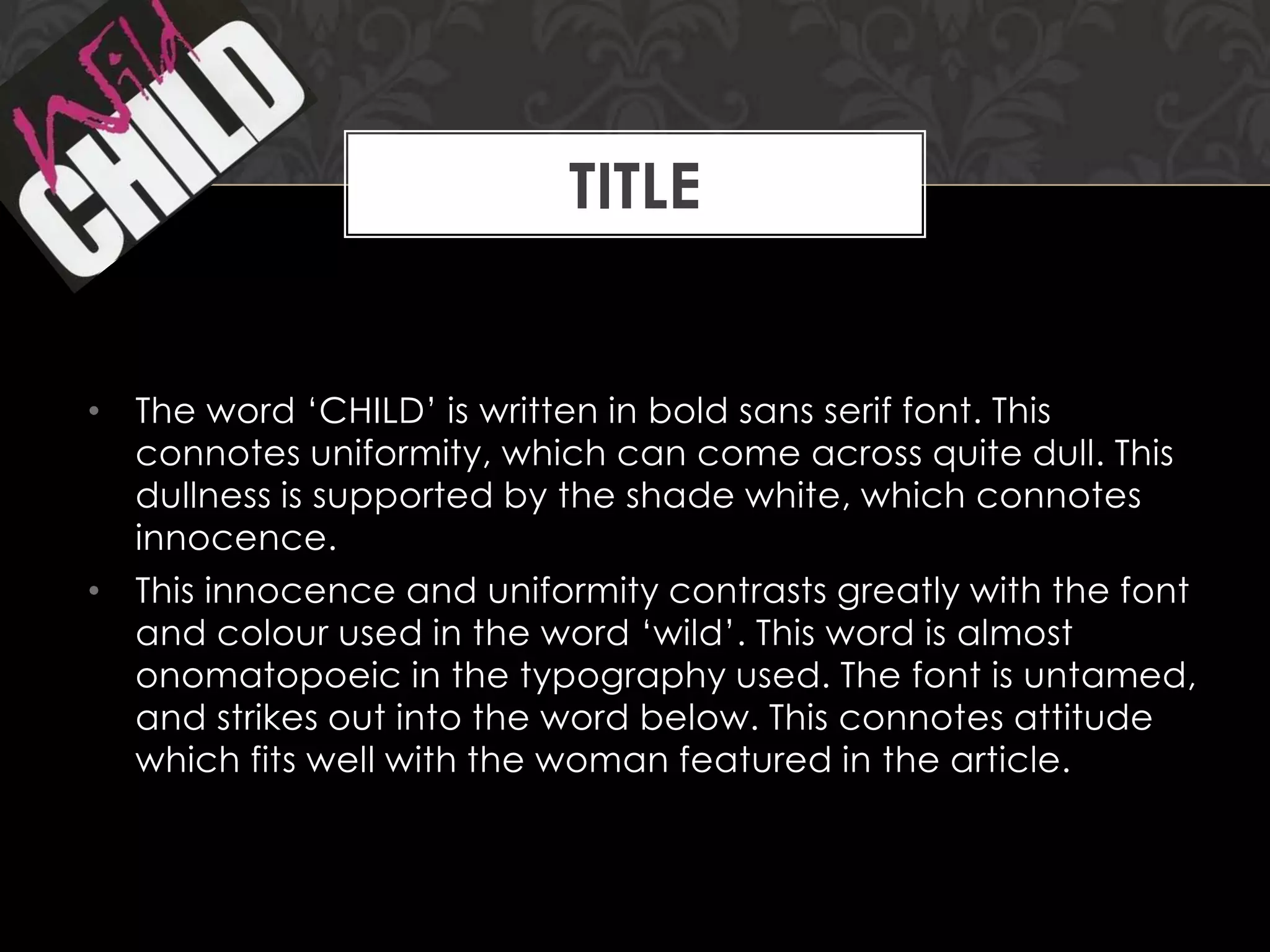 TITLE

• The word „CHILD‟ is written in bold sans serif font. This
connotes uniformity, which can come across quite dull. This
dullness is supported by the shade white, which connotes
innocence.
• This innocence and uniformity contrasts greatly with the font
and colour used in the word „wild‟. This word is almost
onomatopoeic in the typography used. The font is untamed,
and strikes out into the word below. This connotes attitude
which fits well with the woman featured in the article.

 