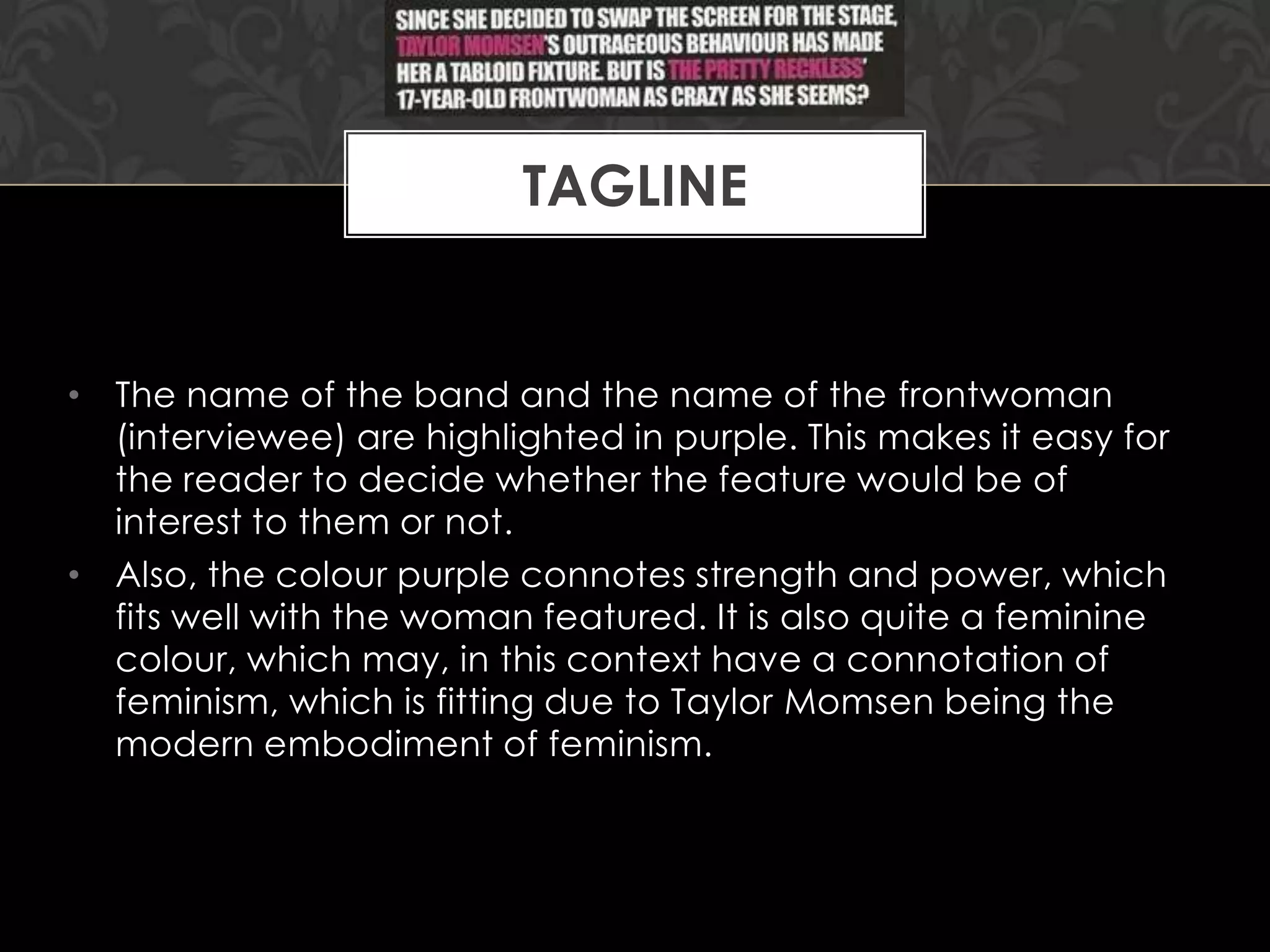 TAGLINE

• The name of the band and the name of the frontwoman
(interviewee) are highlighted in purple. This makes it easy for
the reader to decide whether the feature would be of
interest to them or not.
• Also, the colour purple connotes strength and power, which
fits well with the woman featured. It is also quite a feminine
colour, which may, in this context have a connotation of
feminism, which is fitting due to Taylor Momsen being the
modern embodiment of feminism.

 