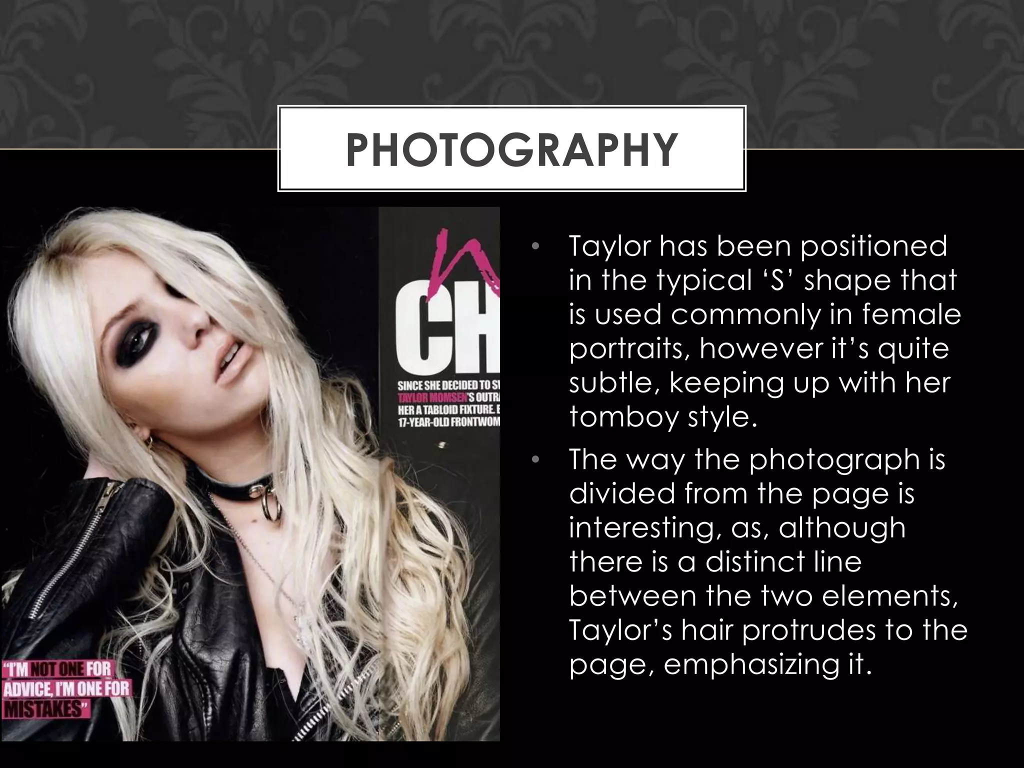 PHOTOGRAPHY
• Taylor has been positioned
in the typical „S‟ shape that
is used commonly in female
portraits, however it‟s quite
subtle, keeping up with her
tomboy style.
• The way the photograph is
divided from the page is
interesting, as, although
there is a distinct line
between the two elements,
Taylor‟s hair protrudes to the
page, emphasizing it.

 
