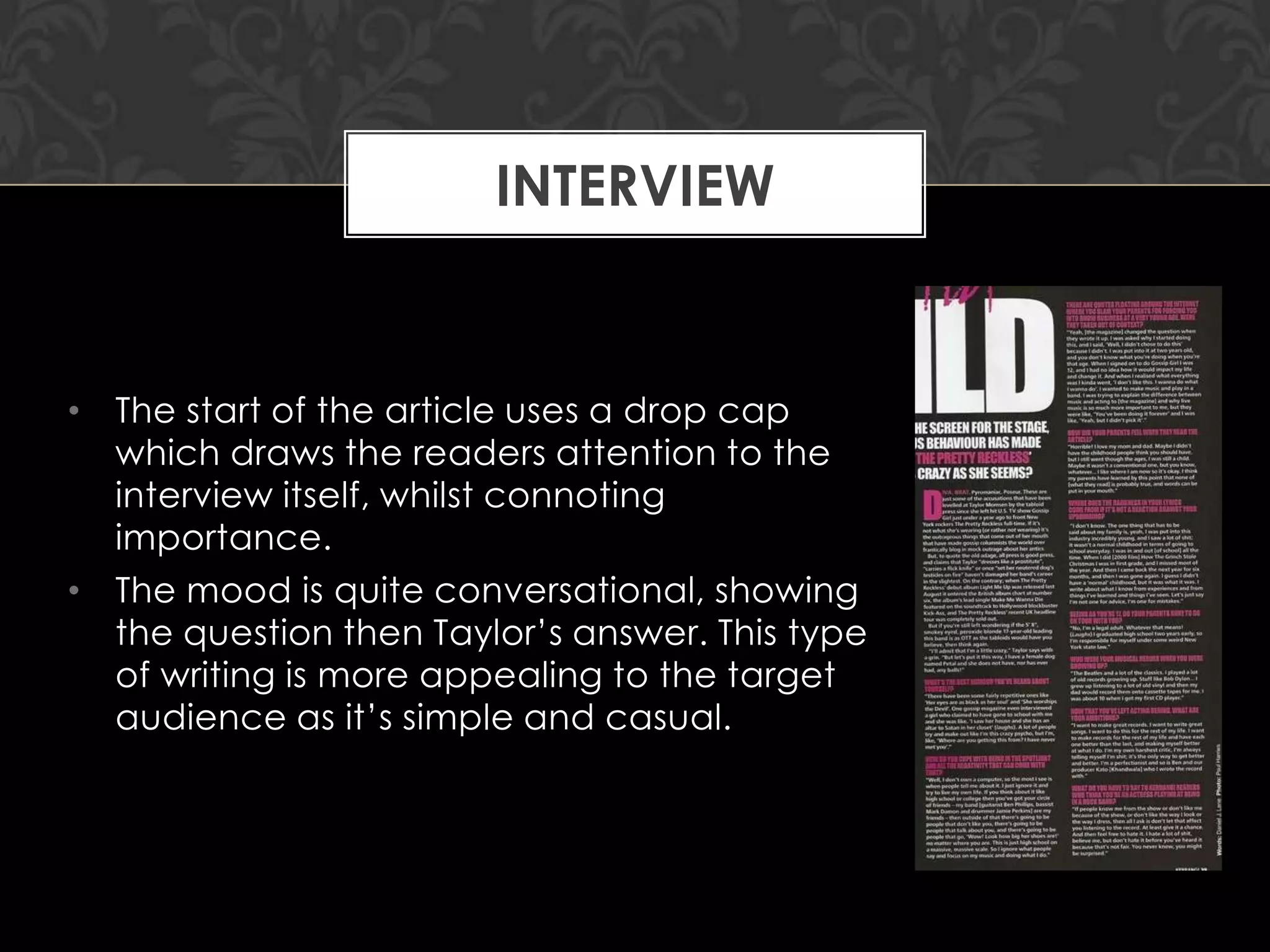 INTERVIEW

• The start of the article uses a drop cap
which draws the readers attention to the
interview itself, whilst connoting
importance.
• The mood is quite conversational, showing
the question then Taylor‟s answer. This type
of writing is more appealing to the target
audience as it‟s simple and casual.

 
