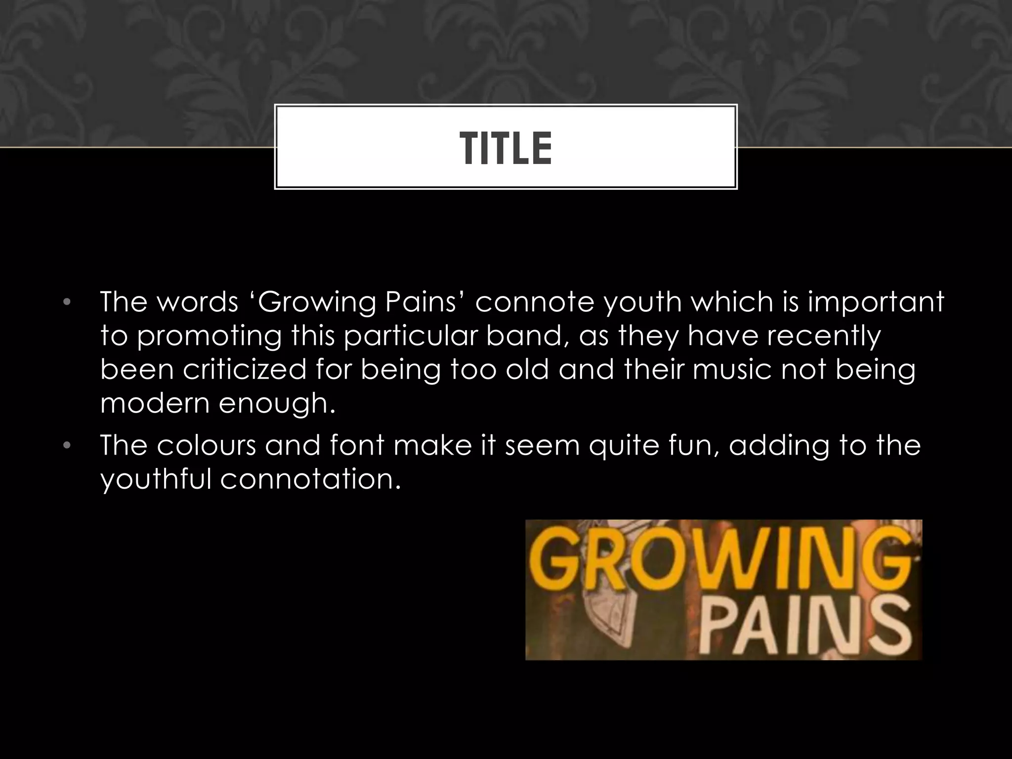 TITLE
• The words „Growing Pains‟ connote youth which is important
to promoting this particular band, as they have recently
been criticized for being too old and their music not being
modern enough.
• The colours and font make it seem quite fun, adding to the
youthful connotation.

 