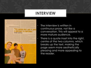 INTERVIEW
• The interview is written in
continuous prose, not like a
conversation. This will appeal to a
more mature audience.
• There is a quote inset into the right,
centre of the two columns, which
breaks up the text, making the
page seem more aesthetically
pleasing and more appealing to
the reader.

 