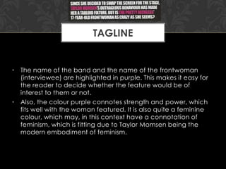 TAGLINE

• The name of the band and the name of the frontwoman
(interviewee) are highlighted in purple. This makes it easy for
the reader to decide whether the feature would be of
interest to them or not.
• Also, the colour purple connotes strength and power, which
fits well with the woman featured. It is also quite a feminine
colour, which may, in this context have a connotation of
feminism, which is fitting due to Taylor Momsen being the
modern embodiment of feminism.

 