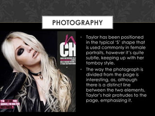 PHOTOGRAPHY
• Taylor has been positioned
in the typical „S‟ shape that
is used commonly in female
portraits, however it‟s quite
subtle, keeping up with her
tomboy style.
• The way the photograph is
divided from the page is
interesting, as, although
there is a distinct line
between the two elements,
Taylor‟s hair protrudes to the
page, emphasizing it.

 