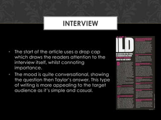 INTERVIEW

• The start of the article uses a drop cap
which draws the readers attention to the
interview itself, whilst connoting
importance.
• The mood is quite conversational, showing
the question then Taylor‟s answer. This type
of writing is more appealing to the target
audience as it‟s simple and casual.

 