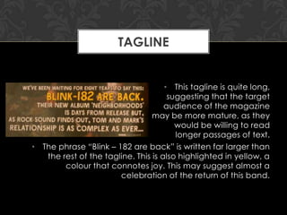 TAGLINE

• This tagline is quite long,
suggesting that the target
audience of the magazine
may be more mature, as they
would be willing to read
longer passages of text.
• The phrase “Blink – 182 are back” is written far larger than
the rest of the tagline. This is also highlighted in yellow, a
colour that connotes joy. This may suggest almost a
celebration of the return of this band.

 
