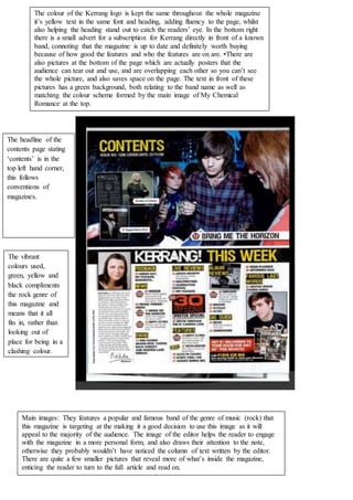 The colour of the Kerrang logo is kept the same throughout the whole magazine
it’s yellow text in the same font and heading, adding fluency to the page, whilst
also helping the heading stand out to catch the readers’ eye. In the bottom right
there is a small advert for a subscription for Kerrang directly in front of a known
band, connoting that the magazine is up to date and definitely worth buying
because of how good the features and who the features are on are. •There are
also pictures at the bottom of the page which are actually posters that the
audience can tear out and use, and are overlapping each other so you can’t see
the whole picture, and also saves space on the page. The text in front of these
pictures has a green background, both relating to the band name as well as
matching the colour scheme formed by the main image of My Chemical
Romance at the top.
The headline of the
contents page stating
‘contents’ is in the
top left hand corner,
this follows
conventions of
magazines.
Main images: They features a popular and famous band of the genre of music (rock) that
this magazine is targeting at the making it a good decision to use this image as it will
appeal to the majority of the audience. The image of the editor helps the reader to engage
with the magazine in a more personal form, and also draws their attention to the note,
otherwise they probably wouldn’t have noticed the column of text written by the editor.
There are quite a few smaller pictures that reveal more of what’s inside the magazine,
enticing the reader to turn to the full article and read on.
The vibrant
colours used,
green, yellow and
black compliments
the rock genre of
this magazine and
means that it all
fits in, rather than
looking out of
place for being in a
clashing colour.
 