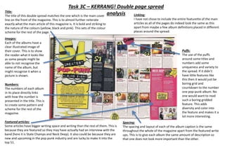 Task 3C – KERRANG! Double page spread
analysisTitle:
The title of this double spread matches the one which is the main cover
line on the front of the magazine. This is to almost further reiterate
exactly what the main article of this magazine is. It is bold and striking to
the nature of the colours (yellow, black and pink). This sets of the colour
scheme for the rest of the page.
Images:
Each of the albums have a
clear illustrated image of
their cover. This is to show
the reader what it looks like
as some people might be
able to not recognise the
name of the album, but
might recognise it when a
picture is shown.
Numbers:
The numbers of each album
in its place directly links
with how the number is
presented in the title. This is
to create some pattern and
scheme for the rest of the
magazine.
Featured articles:
Some articles have bigger writing space and writing than the rest of them. This is
because they are featured so they may have actually had an interview with the
band (here it is State Champs and Neck Deep). It also could be because they are
new and upcoming in the pop-punk industry and are lucky to make it into the
top 51.
Spacing:
The spacing and layout of each of the album caption is the same
throughout the whole of the magazine apart from the featured write
ups. This is to give each album the same amount of description so
that one does not look more important than the other.
Puffs:
The use of the puffs
around some titles and
numbers add some
uniqueness and variety to
the spread. If it didn’t
have little features like
this then it would just be
boring grid and
countdown to the number
one pop-punk album. No
one would want to read
such a boring gridded
feature. This adds
diversity and color into
the feature and makes it a
lot more interesting.
Linking:
I have not chose to include the entire featurette of the main
articles as all of the pages do indeed look the same as this
apart from maybe a few album definitions placed in different
places around the spread.
 