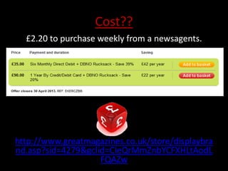 Cost??
  £2.20 to purchase weekly from a newsagents.




http://www.greatmagazines.co.uk/store/displaybra
nd.asp?sid=4279&gclid=CIeQrMmZnbYCFXHLtAodL
                    FQAZw
 