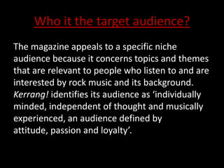 Who it the target audience?
The magazine appeals to a specific niche
audience because it concerns topics and themes
that are relevant to people who listen to and are
interested by rock music and its background.
Kerrang! identifies its audience as ‘individually
minded, independent of thought and musically
experienced, an audience defined by
attitude, passion and loyalty’.
 