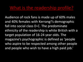 What is the readership profile?
Audience of rock fans is made up of 60% males
and 40% females with Kerrang!’s demographic
fall into social class D-C. The predominate
ethnicity of the readership is white British with a
target population of 16-24 year olds. The
magazine’s psychographic is defined as ‘people
who aspire to be respected among other people
and people who wish to have a high paid job.’
 