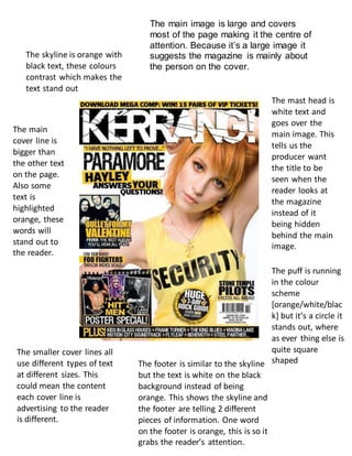 The main image is large and covers
most of the page making it the centre of
attention. Because it’s a large image it
suggests the magazine is mainly about
the person on the cover.
The skyline is orange with
black text, these colours
contrast which makes the
text stand out
The main
cover line is
bigger than
the other text
on the page.
Also some
text is
highlighted
orange, these
words will
stand out to
the reader.
The mast head is
white text and
goes over the
main image. This
tells us the
producer want
the title to be
seen when the
reader looks at
the magazine
instead of it
being hidden
behind the main
image.
The smaller cover lines all
use different types of text
at different sizes. This
could mean the content
each cover line is
advertising to the reader
is different.
The footer is similar to the skyline
but the text is white on the black
background instead of being
orange. This shows the skyline and
the footer are telling 2 different
pieces of information. One word
on the footer is orange, this is so it
grabs the reader’s attention.
The puff is running
in the colour
scheme
[orange/white/blac
k] but it’s a circle it
stands out, where
as ever thing else is
quite square
shaped
 