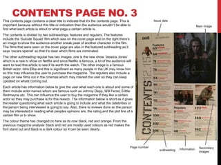 CONTENTS PAGE NO. 3
This contents page contains a clear title to indicate that it’s the contents page. This is
important because without this title or indication then the audience wouldn’t be able to
find what each article is about or what page a certain article is.
The contents is divided by two subheadings: features and regulars. The features
include the ‘Suicide Squad’ film which was on the cover page and on the right there’s
an image to show the audience another sneak peak of another character in the film.
The films that were seen on the cover page are also in the featured subheading as it
says ‘oscars special’ so that it’s clear which films are nominated.
The other subheading regular has two images, one is the new show ‘Jessica Jones’
which is a new tv show on Netflix and since Netflix is famous, a lot of the audience will
want to read this article to see if its worth the watch. The other image is a famous
British actor, Idris Elba and this is significant as many people in the UK may know him
so this may influence the user to purchase the magazine. The regulars also include a
page on new films out in the cinemas which may interest the user so they can keep
updated on whats coming out.
Each article has information below to give the user what each one is about and some of
them include actor names whom are famous such as Johnny Depp, Will Ferrel, Eddie
Redmayne etc. This can influence the user to buy the magazine if they like a certain
actor so they may purchase is for this reason. The information below is short as it gives
the reader questioning what each article is going to include and what the celebrities or
the person being interviewed is going to say. Also, there is reviews done so the person
may be interested in reading what peoples opinions are, the rating and the plot line of a
certain film or tv show.
The colour theme has changed on here as its now black, red and orange. From the
previous magazine analysis’ black and red are mostly used colours as red makes the
font stand out and black is a dark colour so it can be seen clearly.
Issue date
Page number
Main image
subheading Information Secondary
images
 