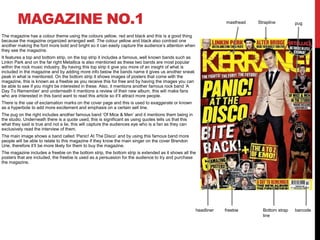MAGAZINE NO.1
The magazine has a colour theme using the colours yellow, red and black and this is a good thing
because the magazine organized arranged well. The colour yellow and black also contrast one
another making the font more bold and bright so it can easily capture the audience’s attention when
they see the magazine.
It features a top and bottom strip, on the top strip it includes a famous, well known bands such as
Linkin Park and on the far right Metallica is also mentioned as these two bands are most popular
within the rock music industry. By having this top strip it give you more of an insight of what is
included in the magazine and by adding more info below the bands name it gives us another sneak
peak in what is mentioned. On the bottom strip it shows images of posters that come with the
magazine, this is known as a freebie as you receive this for free and by having the images you can
be able to see if you might be interested in these. Also, it mentions another famous rock band ‘A
Day To Remember’ and underneath it mentions a review of their new album, this will make fans
who are interested in this band want to read this article so it’ll attract more people.
There is the use of exclamation marks on the cover page and this is used to exaggerate or known
as a hyperbole to add more excitement and emphasis on a certain sell line.
The pug on the right includes another famous band ‘Of Mice & Men’ and it mentions them being in
the studio. Underneath there is a quote used, this is significant as using quotes tells us that this
what they said is true and not a lie, this will capture the audiences eye who is a fan as they can
exclusively read the interview of them.
The main image shows a band called ‘Panic! At The Disco’ and by using this famous band more
people will be able to relate to this magazine if they know the main singer on the cover Brendon
Urie, therefore it’ll be more likely for them to buy the magazine.
The magazine includes a freebie on the bottom strip, the bottom strip is extended as it shows all the
posters that are included, the freebie is used as a persuasion for the audience to try and purchase
the magazine.
masthead Strapline pug
headliner freebie Bottom strap
line
barcode
 