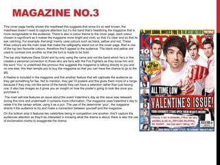 MAGAZINE NO.3
This cover page hardly shows the masthead this suggests that since it’s so well known, the
masthead doesn’t need to capture attention but it’s the band that’s headlining the magazine that is
more recognisable to the audience. There is also a colour theme to the cover page, each colour
chosen is significant as it makes the magazine more bright and vivid, so that it’s clear and so that its
eye catching. For example, Kerrang! mainly uses colours such as black, yellow and red. These
three colours are the main ones that make the calligraphy stand out on the cover page. Red is one
of the top two favourite colours, therefore this’ll appeal to the audience. The black and yellow are
used to contrast one another so that the font is made to be bold.
The top strip features Dave Grohl and by only using the name and not the band which he’s in this
creates a personal connection to those who are fans with the Foo Fighters as they know him and
the word ‘You’ is underlined this pronoun this suggests the magazine is talking directly to you and
no one else, this then tempts you to buy the magazine so that you can have the chance to go to the
gig.
A freebie is included in the magazine and this another feature that will captivate the audience as
they get something for fee. Not to mention, they get 10 posters and this gives them more of a range
because if they may not like some of the bands they can have a selection rather than just having
one. It also has images so it gives you an insight on how the poster’s going to look like once you
purchase it.
The main sell line features an issue about the event Valentine’s day as this issue was released
during this time and underneath it contains more information. The magazine uses Valentine’s day to
relate it to the certain article, using it as a pun. The use of the determiner ‘your’, the magazine
directs it the audience to try and make a connection between yourself and the magazine.
On the bottom strip it features two celebrities being in competition one another, this’ll capture the
audiences attention as they’ll be interested in knowing what the drama is about, there is also the use
of exclamation marks to exaggerate the drama.
 