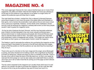 MAGAZINE NO. 4
This cover page again features the main colours that Kerrang! use on most of their
magazines, the yellow and black make the font brighter and more eye catching so
it’ll be easy for the audience to pay attention to as yellow is a bright colour it’ll
capture the audiences eyes and draw them in easier.
The mast head has a broken, cracked font, this is relevant to Kerrang! because
since they’re based on rock music this gives it the added effect and emphasis on
their genre, not to mention the exclamation mark adds to this as rock music is loud
and is used as an hyperbole. However, not the whole of the masthead is shown
and this could be because the magazine is already well known so that many people
wouldn’t need to guess the magazine name.
On the top strip it features the band ‘Nirvana’ and this may fascinate audiences
even if they’re not that interested in the rock music industry as Nirvana was a
famous band known to mostly everyone and people who honoured Nirvana could
want to read the tribute made for them. The bottom strip contains two interviews
and exclamation marks to exaggerate both articles. The images are used to show
both bands so that it gives us a sneak peak of what’s inside the magazine.
The freebie is used to persuade the audience into purchasing the magazine as they
know you’ll get 6 free posters for free and on the left hand side there are images
shown of the free posters so that the audience can see what they’ll be receiving if
they do buy it.
There is the use of a mid shot on the main image and the singer Jenna Mcdougall
is posing, she looks shocked and is holding a bomb, this is significant as Kerrang!
Is known for being loud, intense and heavy so this is a similarity to the title. There is
the use of box outs to make the band of the title stand out, so that is can easily be
read and the font is large so it can be seen easily and underneath there is another
use of box out in 3D to make it look like its coming out of the page so that it attracts
more attention.
The bar code is essential to the magazine as it usually shows what issue it is and
without it you wouldn’t be able to purchase the magazine, the bar code also tells
the price so this is key as the audience may want to know how much it is.
 