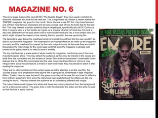 MAGAZINE NO. 6
This cover page features the new DC film ‘The Suicide Squad’, they have used a mid shot to
show the character the Joker for the new film. This is significant as it shows a certain theme the
‘EMPIRE’ magazine has gone for this month. Since there is a new DC film, they have featured
one of them most famous characters and we see a sneak peak of how he looks like for the new
film. This may interest a certain audience they’re targeting at, specifically fans of DC Comics or
films or anyone who is a film fanatic as it gives us a preview of what he’ll look like, this look is
also very different from the past jokers and is more modernised and has a more darker twist to it
which might intrigue the viewers more, leaving them to question the new upcoming film.
The barcode is seen below the masthead which is important as without this the user wouldn’t be
able to purchase the magazine. The masthead is an important feature as it tells us the magazine
company and the masthead is covered by the main image this may be because they are mainly
focusing on the main image for the cover page and that since the magazine is already well
known by the public there’s no need to show it entirely.
The top strip features a sneak peak of whats inside the magazine, mentioning one of the most
important awards show. This may attract the audience as they may be interest in the oscars and
what films are nominated and the reviews of certain films that are nominated. Underneath it then
features the list of the films nominated and the user may know these films or not but it may
intrigue them since they do feature a review of each one inside they may decide to watch it after
reading the magazine.
There are no other sell lines on this content page as all the attention is on the new film, the
‘Suicide Squad’ so it emphasises how big the film is going to be. Underneath it says ‘Psychos.
Killers. Freaks. Here to save the world’ this gives us an idea of the new film and how it’s different
from ordinary superhero films since the roles have been switched and the villains are the one
saving the world. This may interest the audience as it’s something different and unique.
The colour theme used it green and white and these two colours stand out from the background
as it’s a dark purple colour. The green links in with the character the Joker and the white is used
so that the font is easily noticed.
 