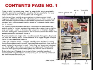 CONTENTS PAGE NO. 1
On the top left of the contents page, there is an issue number and contents date to
inform the reader what issue they have brought so they can see whether they have
missed it out or not, this is so they’re updated with the magazine.
Again, Kerrang! have used the same colours they normally incorporate in their
magazines: red, black and yellow. This is their colour theme so that the audience will
easily notice the magazine, these colours make the magazine stand out as red and
yellow are bright, bold colours and the black is used as a contrast to the two colours
and for box outs.
The contents page is organised by the use of subheadings, for example there is a
separate section for the main features on the magazine which were shown on the front
cover and there is a section on other news that were shown on the bottom strap line.
This helps the magazine to be organised so that the audience knows what the sell lines
will be about by using subheading to order it.
They’ve included certain images to link it to certain pages in the magazine, they mainly
use bands that are more famous such as Paramore as the biggest image at the top as
they’re the main news for the magazine.
On the right hand side, there is a paragraph written by James the editor of Kerrang!
introducing himself and talking about the magazine and whats featured inside giving us
a basic outline of it, he mentions the band ‘Tonight Alive’ who were on the cover page
and then during the end mentions a giveaway which will persuade the audience to
participate in this giveaway so that the magazine also interacts with the audience.
On the bottom right of the page it mentions who helped create the issue then it
mentions a raffle competition for the audience to take park it so that they can interact
with them and persuade them to join.
Contents titleBox out
Issue no and cover date
Page number
Images used subheading
pug
 