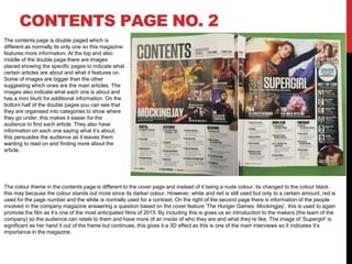 CONTENTS PAGE NO. 2
The contents page is double paged which is
different as normally its only one so this magazine
features more information. At the top and also
middle of the double page there are images
placed showing the specific pages to indicate what
certain articles are about and what it features on.
Some of images are bigger than the other
suggesting which ones are the main articles. The
images also indicate what each one is about and
has a mini blurb for additional information. On the
bottom half of the double pages you can see that
they are organised into categories to show where
they go under, this makes it easier for the
audience to find each article. They also have
information on each one saying what it’s about,
this persuades the audience as it leaves them
wanting to read on and finding more about the
article.
The colour theme in the contents page is different to the cover page and instead of it being a nude colour, its changed to the colour black
this may because the colour stands out more since its darker colour. However, white and red is still used but only to a certain amount, red is
used for the page number and the white is normally used for a contrast. On the right of the second page there is information of the people
involved in the company magazine answering a question based on the cover feature ‘The Hunger Games: Mockingjay’, this is used to again
promote the film as it’s one of the most anticipated films of 2015. By including this is gives us an introduction to the makers (the team of the
company) so the audience can relate to them and have more of an inside of who they are and what they’re like. The image of ‘Supergirl’ is
significant as her hand it out of the frame but continues, this gives it a 3D effect as this is one of the main interviews so it indicates it’s
importance in the magazine.
 