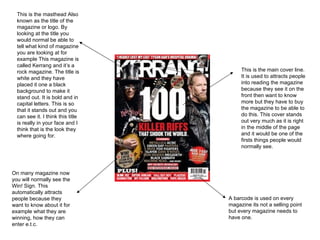 This is the masthead Also known as the title of the magazine or logo. By looking at the title you would normal be able to tell what kind of magazine you are looking at for example This magazine is called Kerrang and it’s a rock magazine. The title is white and they have placed it one a black background to make it stand out. It is bold and in capital letters. This is so that it stands out and you can see it. I think this title is really in your face and I think that is the look they where going for. On many magazine now you will normally see the Win! Sign. This automatically attracts people because they want to know about it for example what they are winning, how they can enter e.t.c. This is the main cover line. It is used to attracts people into reading the magazine because they see it on the front then want to know more but they have to buy the magazine to be able to do this. This cover stands out very much as it is right in the middle of the page and it would be one of the firsts things people would normally see. A barcode is used on every magazine its not a selling point but every magazine needs to have one. 