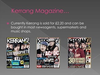    Currently Kerrang is sold for £2.20 and can be
    bought in most newsagents, supermarkets and
    music shops.
 